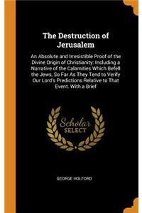The Destruction of Jerusalem: An Absolute and Irresistible Proof of the Divine Origin of Christianity: Including a Narrative of the Calamities Which Befell the Jews, So Far as They Tend to Verify Our Lord's Predictions Relative to That Event. with