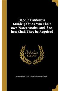 Should California Municipalities own Their own Water-works, and if so, how Shall They be Acquired