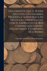 Documentos Que El Poder Ejecutivo En Colombia Presenta a La Republica En Negocios Conexionados Con El Emprestito De 1824 Contratado Con B.a. Goldschmidt Y Compañía De Londres