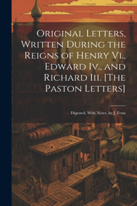Original Letters, Written During the Reigns of Henry Vi., Edward Iv., and Richard Iii. [The Paston Letters]