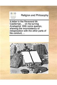 A Letter to the Reverend Mr. Castleman, ... on His Turning Anabaptist. with Some Queries, Shewing the Inconsistency of Rebaptization with the Other Parts of His Conduct, ...