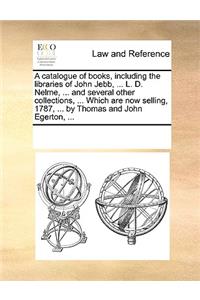 A catalogue of books, including the libraries of John Jebb, ... L. D. Nelme, ... and several other collections, ... Which are now selling, 1787, ... by Thomas and John Egerton, ...