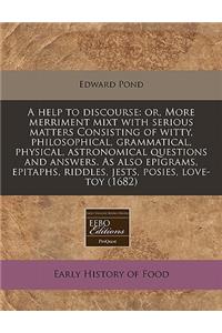 A Help to Discourse: Or, More Merriment Mixt with Serious Matters Consisting of Witty, Philosophical, Grammatical, Physical, Astronomical Questions and Answers. as Also Epigrams, Epitaphs, Riddles, Jests, Posies, Love-Toy (1682)