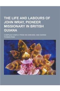 The Life and Labours of John Wray, Pioneer Missionary in British Guiana; Compiled Chiefly from His Own Mss. and Diaries