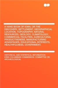 A Hand Book of Iowa, or the Discovery, Settlement, Geographical Location, Topography, Natural Resources, Geology, Climatology, Commercial Facilities, Agricultural Productiveness, Manufacturing Advantages, Educational Interests, Healthfulness, Gover