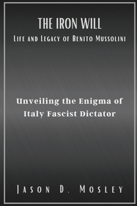 Iron Will Life and Legacy of Benito Mussolini