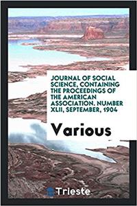 Journal of Social Science, Containing the Proceedings of the American Association. Number XLII, September, 1904