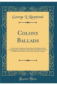 Colony Ballads: An Attempt to Represent Something of the Spirit and the Circumstances Attending the Separation of the British Colonies of Middle North America from Their Mother Country (Classic Reprint)