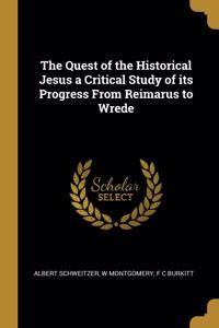 Quest of the Historical Jesus a Critical Study of its Progress From Reimarus to Wrede