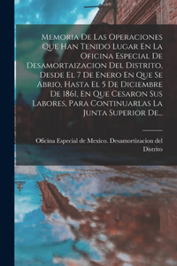 Memoria De Las Operaciones Que Han Tenido Lugar En La Oficina Especial De Desamortaizacion Del Distrito, Desde El 7 De Enero En Que Se Abrio, Hasta El 5 De Diciembre De 1861, En Que Cesaron Sus Labores, Para Continuarlas La Junta Superior De...