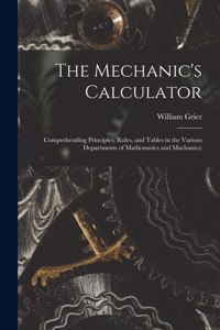 Mechanic's Calculator; Comprehending Principles, Rules, and Tables in the Various Departments of Mathematics and Machanics;