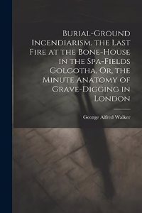 Burial-Ground Incendiarism. the Last Fire at the Bone-House in the Spa-Fields Golgotha, Or, the Minute Anatomy of Grave-Digging in London