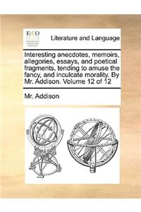 Interesting Anecdotes, Memoirs, Allegories, Essays, and Poetical Fragments, Tending to Amuse the Fancy, and Inculcate Morality. by Mr. Addison. Volume 12 of 12