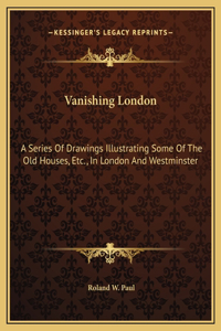 Vanishing London: A Series Of Drawings Illustrating Some Of The Old Houses, Etc., In London And Westminster