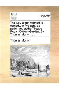 The Way to Get Married; A Comedy, in Five Acts, as Performed at the Theatre Royal, Covent-Garden. by Thomas Morton, ...