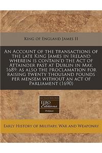 An Account of the Transactions of the Late King James in Ireland Wherein Is Contain'd the Act of Attainder Past at Dublin in May, 1689: As Also the Proclamation for Raising Twenty Thousand Pounds Per Mensem Without an Act of Parliament (1690)