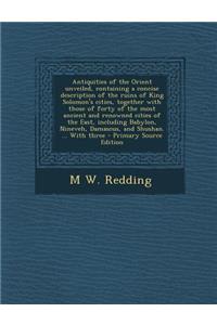Antiquities of the Orient Unveiled, Containing a Concise Description of the Ruins of King Solomon's Cities, Together with Those of Forty of the Most Ancient and Renowned Cities of the East, Including Babylon, Nineveh, Damascus, and Shushan. ... wit