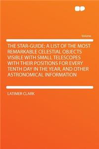 The Star-Guide; A List of the Most Remarkable Celestial Objects Visible with Small Telescopes with Their Positions for Every Tenth Day in the Year, and Other Astronomical Information