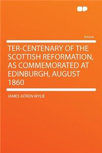 Ter-Centenary of the Scottish Reformation, as Commemorated at Edinburgh, August 1860