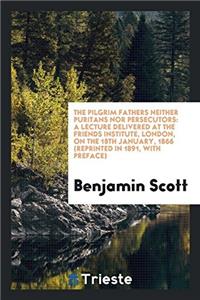 The Pilgrim Fathers Neither Puritans Nor Persecutors: A Lecture Delivered at the Friends institute, London, on the 18th january, 1866 (reprinted in 18