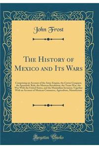 The History of Mexico and Its Wars: Comprising an Account of the Aztec Empire, the Cortez Conquest, the Spaniards' Rule, the Mexican Revolution, the Texan War, the War with the United States, and the Maximilian Invasion; Together with an Account of