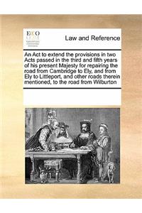 An ACT to Extend the Provisions in Two Acts Passed in the Third and Fifth Years of His Present Majesty for Repairing the Road from Cambridge to Ely, and from Ely to Littleport, and Other Roads Therein Mentioned, to the Road from Wilburton
