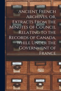 Ancient French Archives, or, Extracts From the Minutes of Council Relating to the Records of Canada, While Under the Government of France [microform]