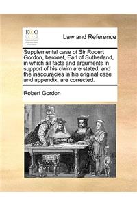Supplemental case of Sir Robert Gordon, baronet, Earl of Sutherland, in which all facts and arguments in support of his claim are stated, and the inaccuracies in his original case and appendix, are corrected.