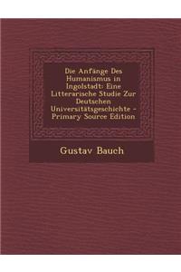 Die Anfange Des Humanismus in Ingolstadt: Eine Litterarische Studie Zur Deutschen Universitatsgeschichte: Eine Litterarische Studie Zur Deutschen Universitatsgeschichte