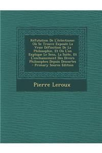 Refutation de L'Eclectisme: Ou Se Trouve Exposee La Vraie Definition de La Philosophie, Et Ou L'On Explique Le Sens, La Suite, Et L'Enchainement Des Divers Philosophes Depuis Descartes