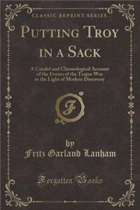 Putting Troy in a Sack: A Candid and Chronological Account of the Events of the Trojan War in the Light of Modern Discovery (Classic Reprint)