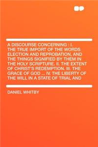 A Discourse Concerning: I. the True Import of the Words Election and Reprobation, and the Things Signified by Them in the Holy Scripture. II. the Extent of Christ's Redemption. III. the Grace of God ... IV. the Liberty of the Will in a State of Tri