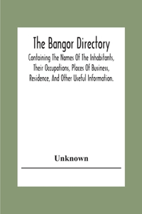 The Bangor Directiory; Containing The Names Of The Inhabitants, Their Occupations, Places Of Business, Residence, And Other Useful Information.