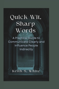 Quick Wit, Sharp Words: A Practical Guide To Communicate Clearly And Influence People Directly