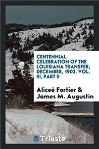 Centennial Celebration of the Louisiana Transfer, December, 1903. Vol. III, Part II