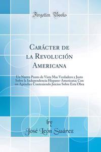 CarÃ¡cter de la RevoluciÃ³n Americana: Un Nuevo Punto de Vista Mas Verdadero Y Justo Sobre La Independencia Hispano-Americana; Con Un ApÃ©ndice Conteniendo Juicios Sobre Esta Obra (Classic Reprint)