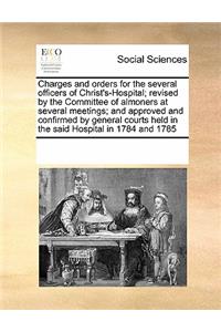 Charges and Orders for the Several Officers of Christ's-Hospital; Revised by the Committee of Almoners at Several Meetings; And Approved and Confirmed by General Courts Held in the Said Hospital in 1784 and 1785