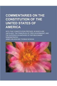Commentaries on the Constitution of the United States of America; With That Constitution Prefixed, in Which Are Unfolded, the Principles of Free Gover