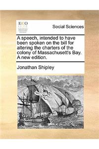 A Speech, Intended to Have Been Spoken on the Bill for Altering the Charters of the Colony of Massachusett's Bay. a New Edition.