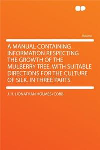 A Manual Containing Information Respecting the Growth of the Mulberry Tree, with Suitable Directions for the Culture of Silk. in Three Parts