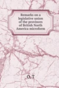 Remarks on a legislative union of the provinces of British North America microform