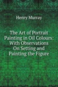 Art of Portrait Painting in Oil Colours: With Observations On Setting and Painting the Figure