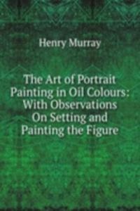 Art of Portrait Painting in Oil Colours: With Observations On Setting and Painting the Figure