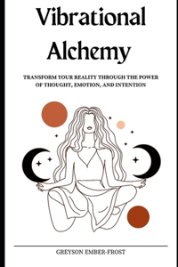 Vibrational Alchemy: Transform Your Reality Through the Power of Thought, Emotion, and Intention