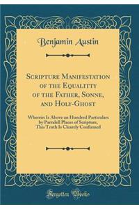 Scripture Manifestation of the Equalitty of the Father, Sonne, and Holy-Ghost: Wherein Is Above an Hundred Particulars by Parralell Places of Scripture, This Truth Is Clearely Confirmed (Classic Reprint)