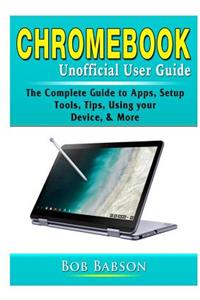 Chromebook Unofficial User Guide: The Complete Guide to Apps, Setup, Tools, Tips, Using your Device, & More