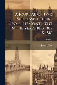 Journal Of Two Successive Tours Upon The Continent In The Years 1816, 1817 & 1818; Volume 1
