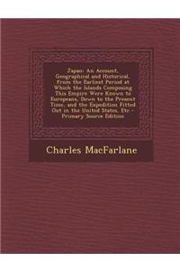 Japan: An Account, Geographical and Historical, from the Earliest Period at Which the Islands Composing This Empire Were Know: An Account, Geographical and Historical, from the Earliest Period at Which the Islands Composing This Empire Were Know