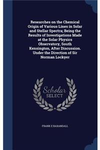 Researches on the Chemical Origin of Various Lines in Solar and Stellar Spectra; Being the Results of Investigations Made at the Solar Physics Observatory, South Kensington, After Discussion. Under the Direction of Sir Norman Lockyer