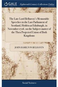 The Late Lord Belhaven's Memorable Speeches in the Last Parliament of Scotland, Holden at Edinburgh, in November 1706. on the Subject-Matter of the Then Projected Union of Both Kingdoms